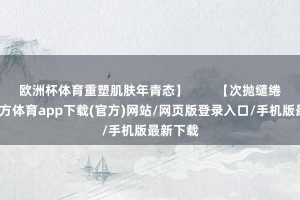 欧洲杯体育重塑肌肤年青态】        【次抛缱绻-世博官方体育app下载(官方)网站/网页版登录入口/手机版最新下载