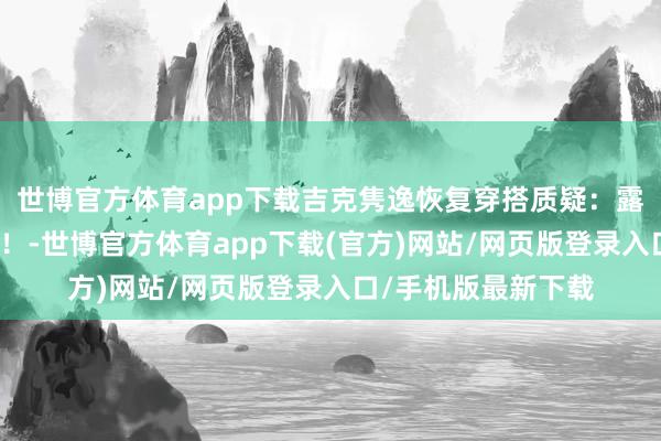 世博官方体育app下载吉克隽逸恢复穿搭质疑：露肤度高不就是擦边！-世博官方体育app下载(官方)网站/网页版登录入口/手机版最新下载