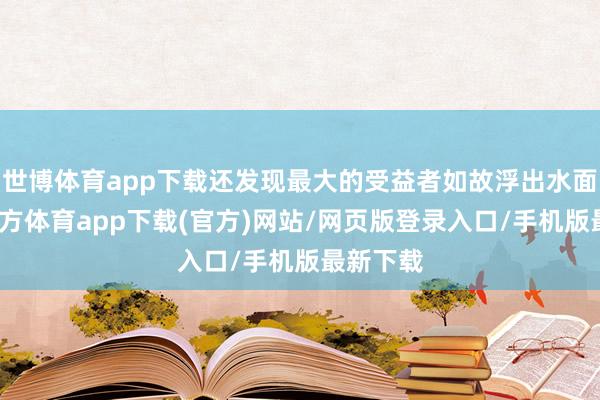世博体育app下载还发现最大的受益者如故浮出水面-世博官方体育app下载(官方)网站/网页版登录入口/手机版最新下载