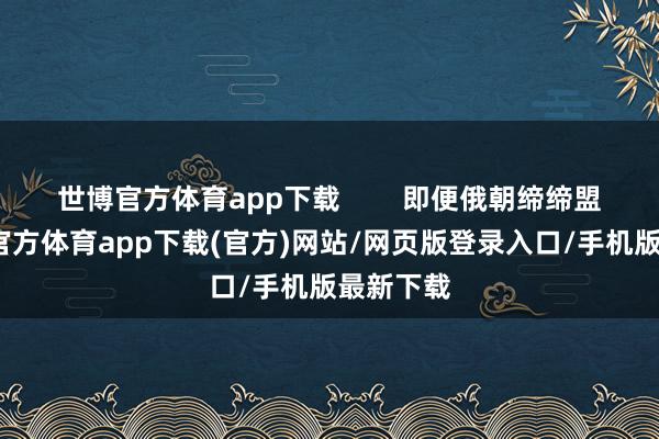 世博官方体育app下载        即便俄朝缔缔盟约-世博官方体育app下载(官方)网站/网页版登录入口/手机版最新下载