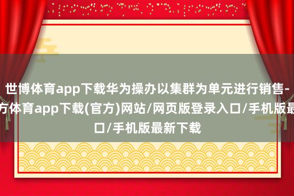 世博体育app下载华为操办以集群为单元进行销售-世博官方体育app下载(官方)网站/网页版登录入口/手机版最新下载