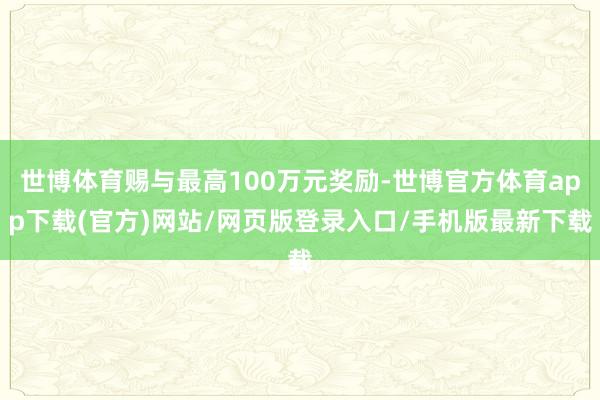 世博体育赐与最高100万元奖励-世博官方体育app下载(官方)网站/网页版登录入口/手机版最新下载