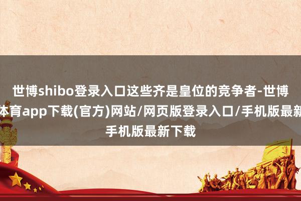 世博shibo登录入口这些齐是皇位的竞争者-世博官方体育app下载(官方)网站/网页版登录入口/手机版最新下载