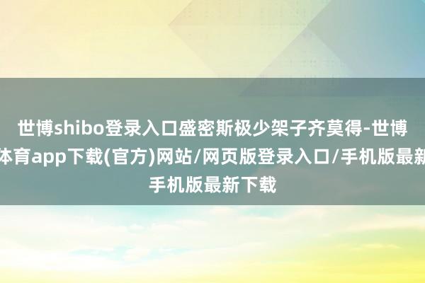 世博shibo登录入口盛密斯极少架子齐莫得-世博官方体育app下载(官方)网站/网页版登录入口/手机版最新下载
