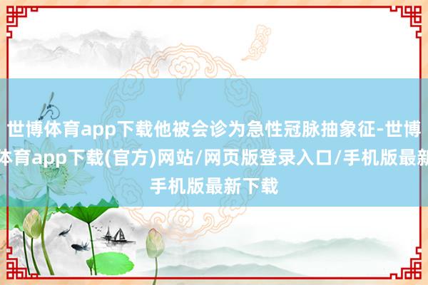 世博体育app下载他被会诊为急性冠脉抽象征-世博官方体育app下载(官方)网站/网页版登录入口/手机版最新下载