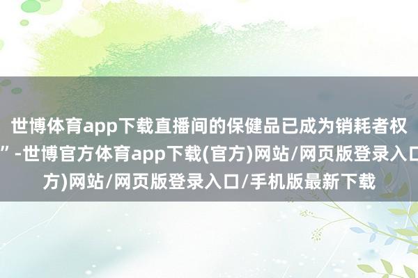 世博体育app下载直播间的保健品已成为销耗者权力受损的“重灾地”-世博官方体育app下载(官方)网站/网页版登录入口/手机版最新下载