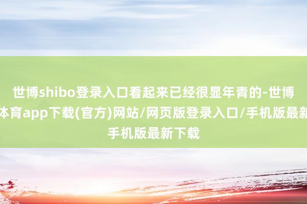 世博shibo登录入口看起来已经很显年青的-世博官方体育app下载(官方)网站/网页版登录入口/手机版最新下载