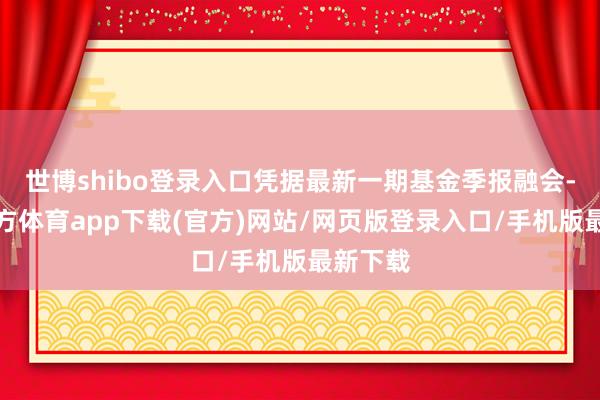 世博shibo登录入口凭据最新一期基金季报融会-世博官方体育app下载(官方)网站/网页版登录入口/手机版最新下载