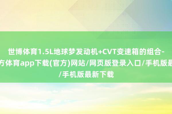 世博体育1.5L地球梦发动机+CVT变速箱的组合-世博官方体育app下载(官方)网站/网页版登录入口/手机版最新下载