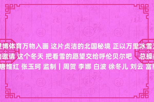 世博体育万物入画 这片贞洁的北国秘境 正以万里冰雪为笺 发出冬天最激烈的邀请 这个冬天 把看雪的愿望交给呼伦贝尔吧 总操办|赵强 总监制|唐维红 张玉珂 监制|周贺 李娜 白波 徐冬儿 刘云 富丽娟 统筹|唐嘉艺 刘开阳 案牍|赵梦月 照相|苗阳 张力洋 孟佳澍 寇雅楠 出品|东谈主民网网联中国融媒体责任室 复旧|中共呼伦贝尔市委宣传部-世博官方体育app下载(官方)网站/网页版登录入口/手机版最新下载