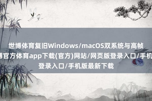 世博体育复旧Windows/macOS双系统与高帧率渲染-世博官方体育app下载(官方)网站/网页版登录入口/手机版最新下载
