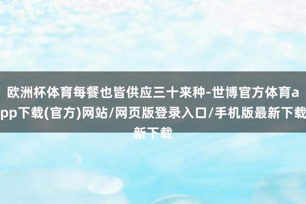 欧洲杯体育每餐也皆供应三十来种-世博官方体育app下载(官方)网站/网页版登录入口/手机版最新下载