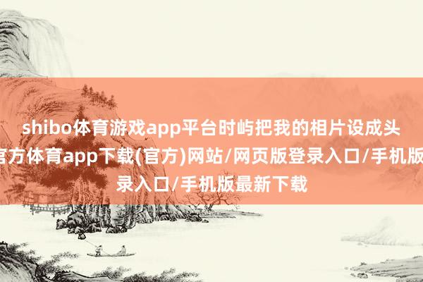 shibo体育游戏app平台时屿把我的相片设成头像-世博官方体育app下载(官方)网站/网页版登录入口/手机版最新下载