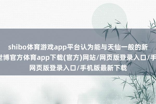 shibo体育游戏app平台认为能与天仙一般的新娘同床共枕-世博官方体育app下载(官方)网站/网页版登录入口/手机版最新下载