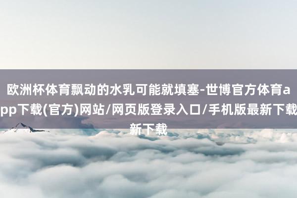 欧洲杯体育飘动的水乳可能就填塞-世博官方体育app下载(官方)网站/网页版登录入口/手机版最新下载