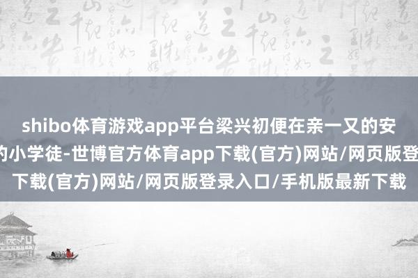 shibo体育游戏app平台梁兴初便在亲一又的安排下成为了一家铁匠铺的小学徒-世博官方体育app下载(官方)网站/网页版登录入口/手机版最新下载