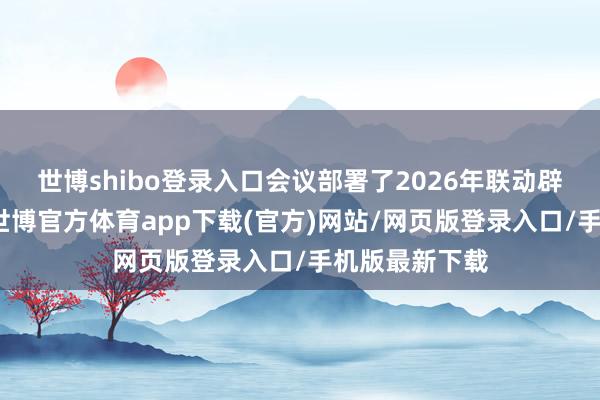 世博shibo登录入口会议部署了2026年联动辟谣重心责任-世博官方体育app下载(官方)网站/网页版登录入口/手机版最新下载