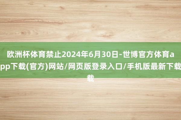 欧洲杯体育禁止2024年6月30日-世博官方体育app下载(官方)网站/网页版登录入口/手机版最新下载