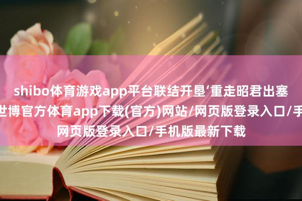 shibo体育游戏app平台联结开垦‘重走昭君出塞路’研学模样-世博官方体育app下载(官方)网站/网页版登录入口/手机版最新下载