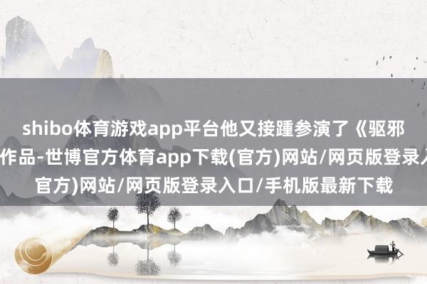 shibo体育游戏app平台他又接踵参演了《驱邪》和《茅山叔叔》等作品-世博官方体育app下载(官方)网站/网页版登录入口/手机版最新下载