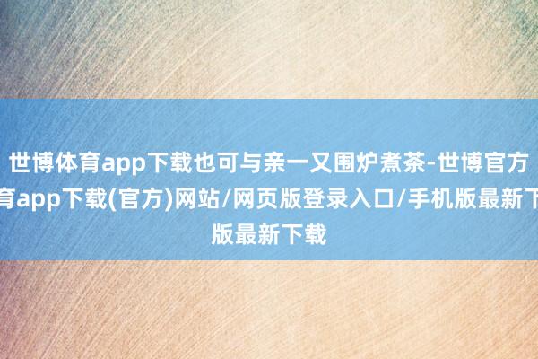 世博体育app下载也可与亲一又围炉煮茶-世博官方体育app下载(官方)网站/网页版登录入口/手机版最新下载