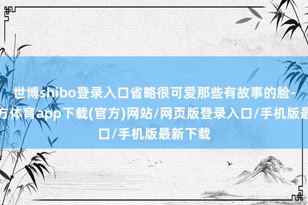 世博shibo登录入口省略很可爱那些有故事的脸-世博官方体育app下载(官方)网站/网页版登录入口/手机版最新下载