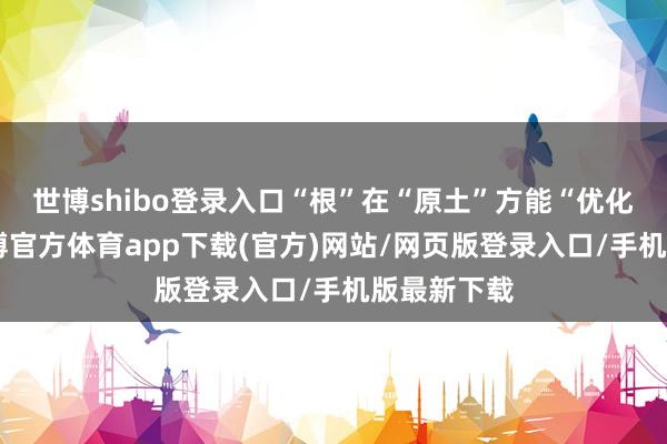 世博shibo登录入口“根”在“原土”方能“优化主体”-世博官方体育app下载(官方)网站/网页版登录入口/手机版最新下载