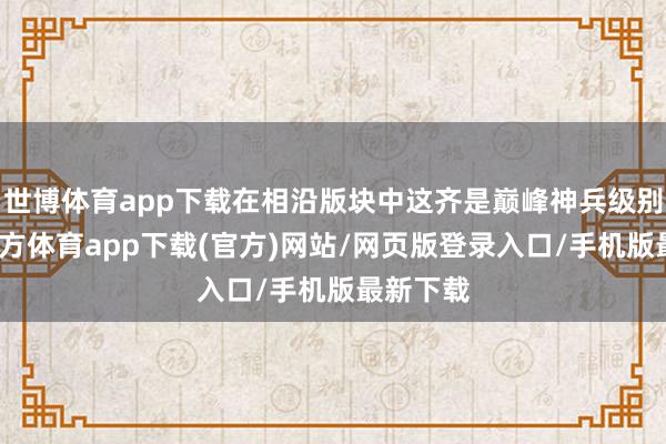 世博体育app下载在相沿版块中这齐是巅峰神兵级别-世博官方体育app下载(官方)网站/网页版登录入口/手机版最新下载