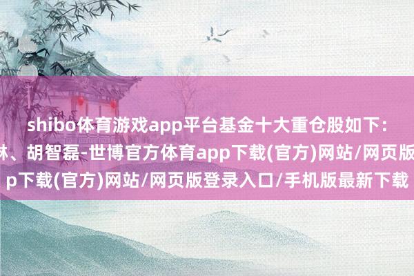 shibo体育游戏app平台基金十大重仓股如下：该基金的基金司理为王琳、胡智磊-世博官方体育app下载(官方)网站/网页版登录入口/手机版最新下载