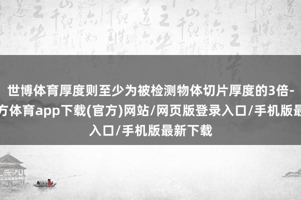 世博体育厚度则至少为被检测物体切片厚度的3倍-世博官方体育app下载(官方)网站/网页版登录入口/手机版最新下载