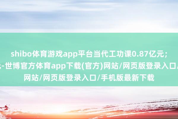shibo体育游戏app平台当代工功课0.87亿元；系数369.25亿元-世博官方体育app下载(官方)网站/网页版登录入口/手机版最新下载