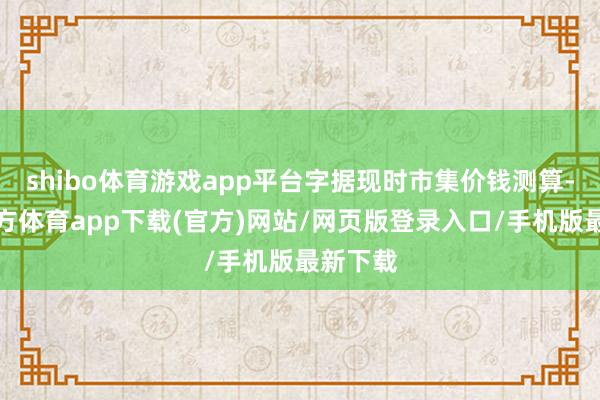 shibo体育游戏app平台字据现时市集价钱测算-世博官方体育app下载(官方)网站/网页版登录入口/手机版最新下载