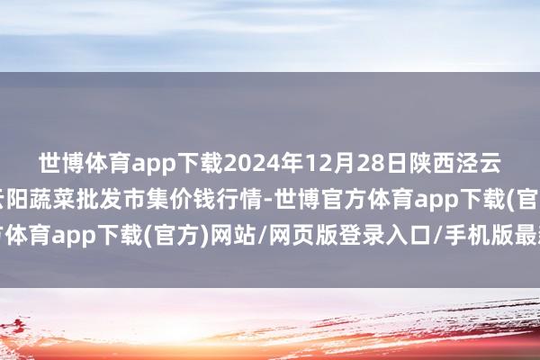 世博体育app下载2024年12月28日陕西泾云当代农业股份有限公司云阳蔬菜批发市集价钱行情-世博官方体育app下载(官方)网站/网页版登录入口/手机版最新下载
