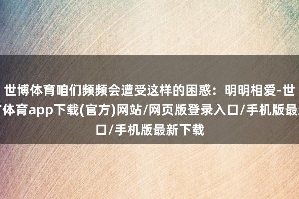 世博体育咱们频频会遭受这样的困惑：明明相爱-世博官方体育app下载(官方)网站/网页版登录入口/手机版最新下载
