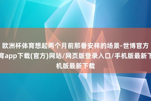 欧洲杯体育想起两个月前那番安祥的场景-世博官方体育app下载(官方)网站/网页版登录入口/手机版最新下载