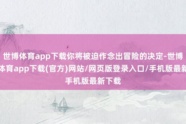世博体育app下载你将被迫作念出冒险的决定-世博官方体育app下载(官方)网站/网页版登录入口/手机版最新下载