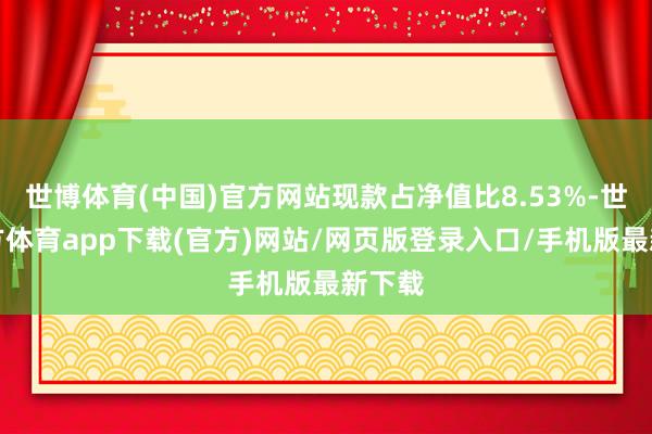 世博体育(中国)官方网站现款占净值比8.53%-世博官方体育app下载(官方)网站/网页版登录入口/手机版最新下载