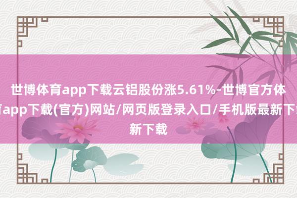 世博体育app下载云铝股份涨5.61%-世博官方体育app下载(官方)网站/网页版登录入口/手机版最新下载