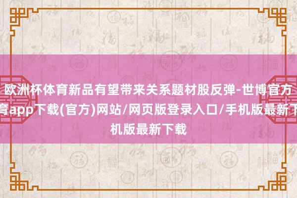 欧洲杯体育新品有望带来关系题材股反弹-世博官方体育app下载(官方)网站/网页版登录入口/手机版最新下载