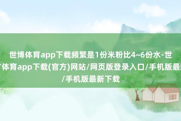 世博体育app下载频繁是1份米粉比4~6份水-世博官方体育app下载(官方)网站/网页版登录入口/手机版最新下载