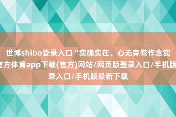 世博shibo登录入口“实确实在、心无旁骛作念实业-世博官方体育app下载(官方)网站/网页版登录入口/手机版最新下载