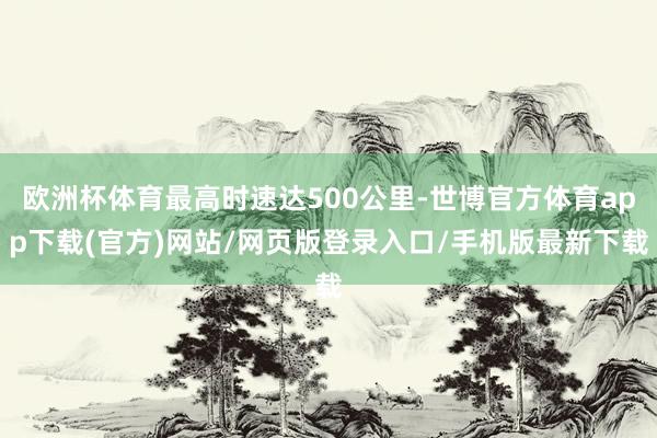 欧洲杯体育最高时速达500公里-世博官方体育app下载(官方)网站/网页版登录入口/手机版最新下载