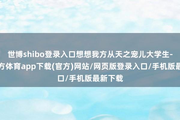 世博shibo登录入口想想我方从天之宠儿大学生-世博官方体育app下载(官方)网站/网页版登录入口/手机版最新下载
