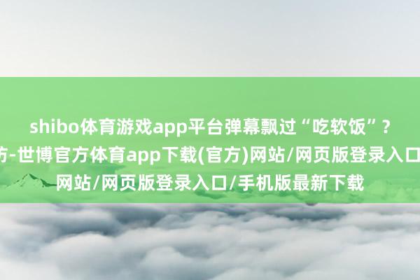 shibo体育游戏app平台弹幕飘过“吃软饭”?我翻了他旧年采访-世博官方体育app下载(官方)网站/网页版登录入口/手机版最新下载