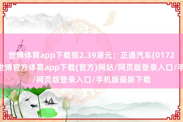 世博体育app下载报2.39港元；正通汽车(01728.HK)跌8%-世博官方体育app下载(官方)网站/网页版登录入口/手机版最新下载