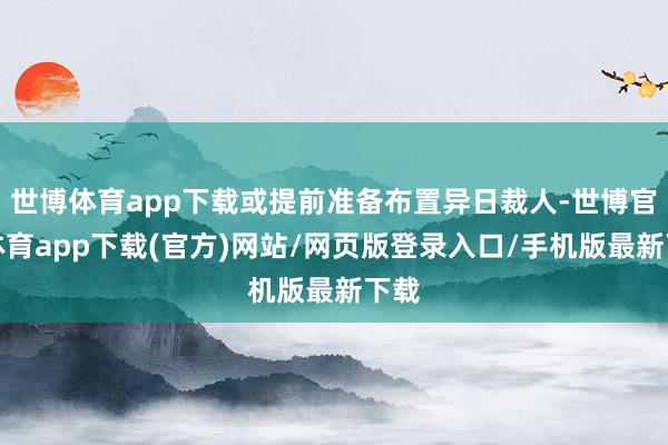 世博体育app下载或提前准备布置异日裁人-世博官方体育app下载(官方)网站/网页版登录入口/手机版最新下载