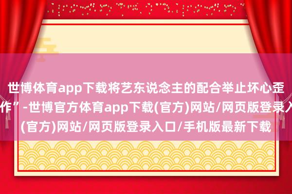 世博体育app下载将艺东说念主的配合举止坏心歪曲为“个东说念主操作”-世博官方体育app下载(官方)网站/网页版登录入口/手机版最新下载