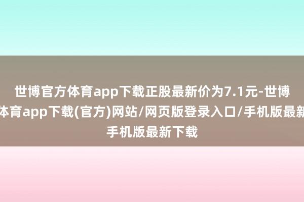 世博官方体育app下载正股最新价为7.1元-世博官方体育app下载(官方)网站/网页版登录入口/手机版最新下载