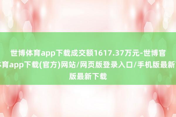 世博体育app下载成交额1617.37万元-世博官方体育app下载(官方)网站/网页版登录入口/手机版最新下载