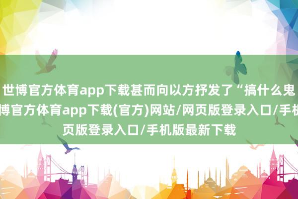 世博官方体育app下载甚而向以方抒发了“搞什么鬼”的不悦-世博官方体育app下载(官方)网站/网页版登录入口/手机版最新下载